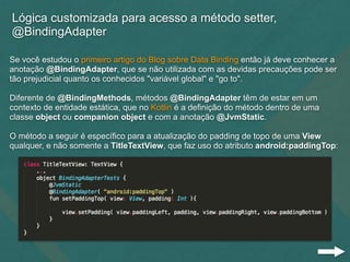 Lógica customizada para acesso a método setter,
@BindingAdapter
Se você estudou o primeiro artigo do Blog sobre Data Binding então já deve conhecer a
anotação @BindingAdapter, que se não utilizada com as devidas precauções pode ser
tão prejudicial quanto os conhecidos "variável global" e "go to".
Diferente de @BindingMethods, métodos @BindingAdapter têm de estar em um
contexto de entidade estática, que no Kotlin é a definição do método dentro de uma
classe object ou companion object e com a anotação @JvmStatic.
O método a seguir é específico para a atualização do padding de topo de uma View
qualquer, e não somente a TitleTextView, que faz uso do atributo android:paddingTop:
 