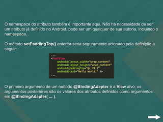 O namespace do atributo também é importante aqui. Não há necessidade de ser
um atributo já definido no Android, pode ser um qualquer de sua autoria, incluindo o
namespace.
O método setPaddingTop() anterior seria seguramente acionado pela definição a
seguir:
O primeiro argumento de um método @BindingAdapter é a View alvo, os
argumentos posteriores são os valores dos atributos definidos como argumentos
em @BindingAdapter( ... ).
 
