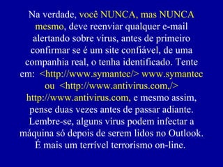 Na verdade,  você NUNCA, mas NUNCA mesmo , deve reenviar qualquer e-mail alertando sobre vírus, antes de primeiro confirmar se  é  um site confiável, de uma companhia real, o tenha identificado. Tente em:  <http://www.symantec/> www.symantec ou  <http://www.antivirus.com,/> http://www.antivirus.com,  e mesmo assim, pense duas vezes antes de passar adiante. Lembre-se, alguns vírus podem infectar a máquina só depois de serem lidos no Outlook. É mais um terrível terrorismo on-line.  