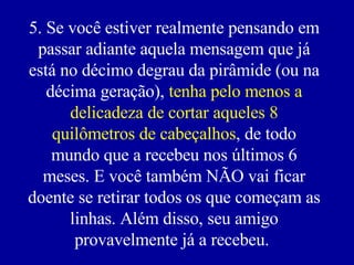 5. Se você estiver realmente pensando em passar adiante aquela mensagem que já está no décimo degrau da pirâmide (ou na décima geração),  tenha pelo menos a delicadeza de cortar aqueles 8 quilômetros de cabeçalhos , de todo mundo que a recebeu nos últimos 6 meses. E você também NÃO vai ficar doente se retirar todos os que começam as linhas. Além disso, seu amigo provavelmente já a recebeu.   