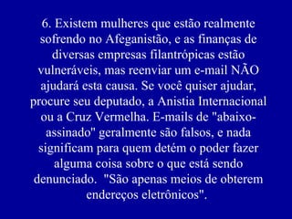 6. Existem mulheres que estão realmente sofrendo no Afeganistão, e as finanças de diversas empresas filantrópicas estão vulneráveis, mas reenviar um e-mail NÃO ajudará esta causa. Se você quiser ajudar, procure seu deputado, a Anistia Internacional ou a Cruz Vermelha. E-mails de "abaixo-assinado'' geralmente são falsos, e nada significam para quem detém o poder fazer alguma coisa sobre o que está sendo denunciado.  "São apenas meios de obterem endereços eletrônicos".  