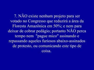 7. NÃO existe nenhum projeto para ser votado no Congresso que reduzirá a área da Floresta Amazônica em 50%; e nem para deixar de cobrar pedágio; portanto NÃO perca tempo nem  "pague mico" assinando e repassando aqueles furiosos abaixo-assinados de protesto, ou comunicando este tipo de coisa.  