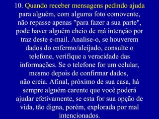 10.  Quando receber mensagens pedindo ajuda  para alguém, com alguma foto comovente, não repasse apenas "para fazer a sua parte", pode haver alguém cheio de má intenção por traz deste e-mail. Analise-o, se houverem dados do enfermo/aleijado, consulte o telefone, verifique a veracidade das informações. Se o telefone for um celular, mesmo depois de confirmar dados,  não creia. Afinal, próximo de sua casa, há sempre alguém carente que você poderá ajudar efetivamente, se esta for sua opção de vida, tão digna, porém, explorada por mal intencionados. 