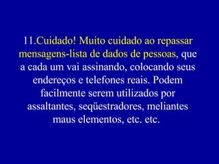 11. Cuidado! Muito cuidado ao repassar mensagens-lista de dados de pessoas , que a cada um vai assinando, colocando seus endereços e telefones reais. Podem facilmente serem utilizados por assaltantes, seqüestradores, meliantes maus elementos, etc. etc.    