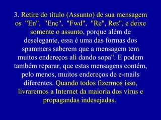 3.  Retire do título (Assunto) de sua mensagem os  "En",  "Enc",  "Fwd",  "Re", Res", e deixe somente o assunto , porque além de deselegante, essa é uma das formas dos spammers saberem que a mensagem tem muitos endereços ali dando sopa". E podem também reparar, que estas mensagens contém, pelo menos, muitos endereços de e-mails diferentes.  Quando todos fizermos isso, livraremos a Internet da maioria dos vírus e propagandas indesejadas.   
