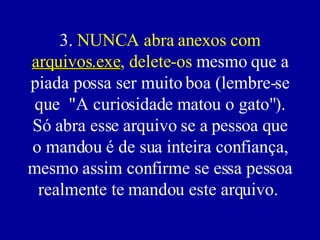 3.  NUNCA abra anexos com  arquivos.exe , delete-os  mesmo que a piada possa ser muito boa (lembre-se que  "A curiosidade matou o gato"). Só abra esse arquivo se a pessoa que o mandou é de sua inteira confiança, mesmo assim confirme se essa pessoa realmente te mandou este arquivo.  