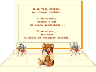 E se você chorar,  vou chorar também... E se sorrir,  escute o eco  da minha gargalhada... E se cansar,  sentemos  na beira de qualquer calçada.    