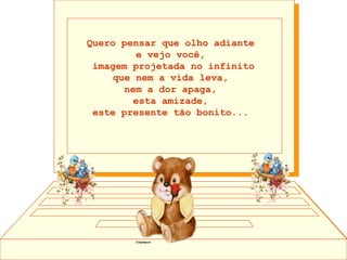 Quero pensar que olho adiante  e vejo você,  imagem projetada no infinito que nem a vida leva,  nem a dor apaga,  esta amizade,  este presente tão bonito...  