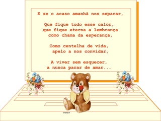 E se o acaso amanhã nos separar, Que fique todo esse calor,  que fique eterna a lembrança como chama da esperança, Como centelha de vida,  apelo a nos convidar, A viver sem esquecer,  a nunca parar de amar...    