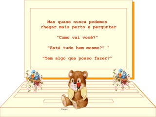 Mas quase nunca podemos  chegar mais perto e perguntar "Como vai você?"  "Está tudo bem mesmo?" " "Tem algo que posso fazer?“  
