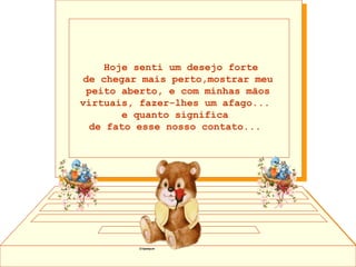      Hoje senti um desejo forte  de chegar mais perto,mostrar meu peito aberto, e com minhas mãos virtuais, fazer-lhes um afago...  e quanto significa  de fato esse nosso contato...      