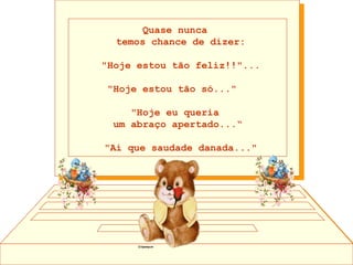 Quase nunca  temos chance de dizer: "Hoje estou tão feliz!!"...  "Hoje estou tão só..."   "Hoje eu queria  um abraço apertado...“ "Ai que saudade danada..." 