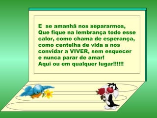 E  se amanhã nos separarmos, Que fique na lembrança todo esse calor, como chama de esperança, como centelha de vida a nos convidar a VIVER, sem esquecer e nunca parar de amar! Aqui ou em qualquer lugar!!!!!! 