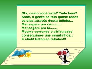 Olá, como você está? Tudo bem? Sabe, a gente se fala quase todos os dias através desta telinha... Mensagem pra cá.......... Mensagem pra lá....... Mesmo correndo e atribulados conseguimos uns minutinhos... E click! Estamos falados!!! 
