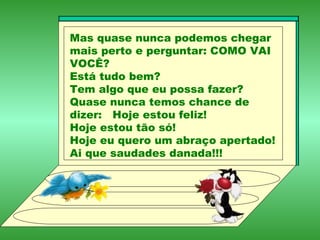 Mas quase nunca podemos chegar mais perto e perguntar: COMO VAI VOCÊ? Está tudo bem? Tem algo que eu possa fazer? Quase nunca temos chance de dizer:  Hoje estou feliz! Hoje estou tão só! Hoje eu quero um abraço apertado! Ai que saudades danada!!! 