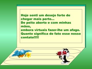 Hoje senti um desejo forte de chegar mais perto... De peito aberto e com minhas mãos, embora virtuais fazer-lhe um afago. Quanto significa de fato esse nosso contato!!!!! 