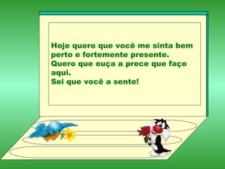 Hoje quero que você me sinta bem perto e fortemente presente. Quero que ouça a prece que faço aqui. Sei que você a sente! 