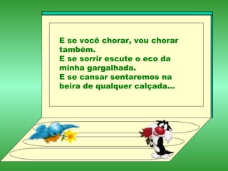 E se você chorar, vou chorar também. E se sorrir escute o eco da minha gargalhada. E se cansar sentaremos na beira de qualquer calçada... 