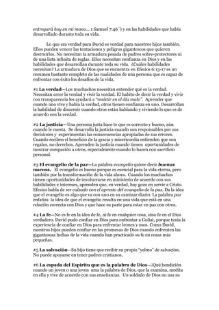 entregará hoy en mi mano... 1 Samuel 7:46¨) y en las habilidades que había
desarrollado durante toda su vida.

       Lo que era verdad para David es verdad para nuestros hijos también.
Ellos pueden vencer las tentaciones y peligros gigantescos que quieren
destruirlos. No necesitan la armadura pesada de padres sobre-protectores ni
de una lista infinita de reglas. Ellos necesitan confianza en Dios y en las
habilidades que desarrollan durante toda su vida. ¿Cuáles habilidades
necesitan? La armadura de Dios que se encuentra en Efesios 6:13-17 es un
resumen bastante completo de las cualidades de una persona que es capaz de
enfrentar con éxito los desafíos de la vida.

#1 La verdad—Los muchachos necesitan entender qué es la verdad.
Necesitan creer la verdad y vivir la verdad. El habito de decir la verdad y vivir
con transparencia les ayudará a “resistir en el día malo”. Aprender que
cuando uno vive y habla la verdad, otros tienen confianza en uno. Desarrollan
la habilidad de discernir cuando otros están hablando y viviendo lo que es de
acuerdo con la verdad.

#2 La justicia—Una persona justa hace lo que es correcto y bueno, aún
cuando le cuesta. Se desarrolla la justicia cuando son responsables por sus
decisiones y experimentan las consecuencias apropiadas de sus errores.
Cuando reciben el beneficio de la gracia y misericordia entienden que son
regalos, no derechos. Aprenden la justicia cuando tienen oportunidades de
mostrar compasión a otros, especialmente cuando lo hacen con sacrificio
personal.

#3 El evangelio de la paz—La palabra evangelio quiere decir buenas
nuevas. El evangelio es bueno porque es esencial para la vida eterna, pero
también por la transformación de la vida ahora. Cuando los muchachos
tienen oportunidades de involucrarse en ministerio de acuerdo con sus
habilidades e intereses, aprenden que, en verdad, hay gozo en servir a Cristo.
Efesios habla de ser calzado con el apresto del evangelio de la paz. Da la idea
que el evangelio es algo que va con uno en su caminar diario. La palabra paz
enfatiza la idea de que el evangelio resulta en una vida que está en una
relación correcta con Dios y que hace su parte para estar en paz con otros.

#4 La fe—No es fe en la idea de fe, ni fe en cualquier cosa, sino fe en el Dios
verdadero. David pudo confiar en Dios para enfrentar a Goliat, porque tenía la
experiencia de confiar en Dios para enfrentar leones y osos. Como David,
nuestros hijos pueden confiar en las promesas de Dios cuando enfrenten las
gigantescaz luchas de la vida cuando han practicado su fe en cosas más
pequeñas.

#5 La salvación—Su hijo tiene que recibir su propio “yelmo” de salvación.
No puede apoyarse en tener padres cristianos.

#6 La espada del Espíritu que es la palabra de Dios—¡Qué bendición
cuando un joven o una joven ama la palabra de Dios, que la examina, medita
en ella y vive de acuerdo con sus enseñanzas. Un soldado de Dios no usa su
 