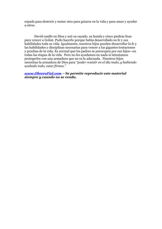 espada para destruir y matar sino para guiarse en la vida y para amar y ayudar
a otros.


       David confió en Dios y usó su cayado, su honda y cinco piedras lisas
para vencer a Goliat. Pudo hacerlo porque había desarrollado su fe y sus
habilidades toda su vida. Igualmente, nuestros hijos pueden desarrollar la fe y
las habilidades y disciplinas necesarias para vencer a las gigantes tentaciones
y pruebas de la vida. Es normal que los padres se preocupen por sus hijos—en
todas las etapas de la vida. Pero no les ayudamos en nada si intentamos
protegerles con una armadura que no es la adecuada. Nuestros hijos
necesitan la armadura de Dios para “poder resistir en el día malo, y habiendo
acabado todo, estar firmes.”

www.ObreroFiel.com – Se permite reproducir este material
siempre y cuando no se venda.
 