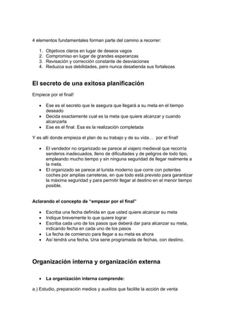 4 elementos fundamentales forman parte del camino a recorrer:
1. Objetivos claros en lugar de deseos vagos
2. Compromiso en lugar de grandes esperanzas
3. Revisación y corrección constante de desviaciones
4. Reduzca sus debilidades, pero nunca desatienda sus fortalezas
El secreto de una exitosa planificación
Empiece por el final!
• Ese es el secreto que le asegura que llegará a su meta en el tiempo
deseado
• Decida exactamente cual es la meta que quiere alcanzar y cuando
alcanzarla
• Ese es el final. Esa es la realización completada
Y es allí donde empieza el plan de su trabajo y de su vida… por el final!
• El vendedor no organizado se parece al viajero medieval que recorría
senderos inadecuados, lleno de dificultades y de peligros de todo tipo,
empleando mucho tiempo y sin ninguna seguridad de llegar realmente a
la meta.
• El organizado se parece al turista moderno que corre con potentes
coches por amplias carreteras, en que todo está previsto para garantizar
la máxima seguridad y para permitir llegar al destino en el menor tiempo
posible.
Aclarando el concepto de “empezar por el final”
• Escriba una fecha definida en que usted quiere alcanzar su meta
• Indique brevemente lo que quiere lograr
• Escriba cada uno de los pasos que deberá dar para alcanzar su meta,
indicando fecha en cada uno de los pasos
• La fecha de comienzo para llegar a su meta es ahora
• Así tendrá una fecha, Una serie programada de fechas, con destino.
Organización interna y organización externa
• La organización interna comprende:
a.) Estudio, preparación medios y auxilios que facilite la acción de venta
 