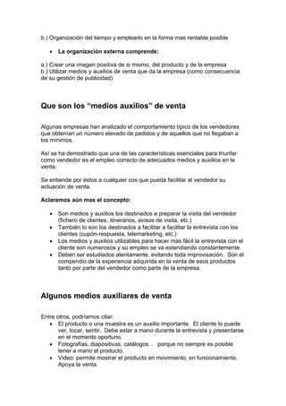 b.) Organización del tiempo y emplearlo en la forma mas rentable posible
• La organización externa comprende:
a.) Crear una imagen positiva de si mismo, del producto y de la empresa
b.) Utilizar medios y auxilios de venta que da la empresa (como consecuencia
de su gestión de publicidad)
Que son los “medios auxilios” de venta
Algunas empresas han analizado el comportamiento típico de los vendedores
que obtenían un número elevado de pedidos y de aquellos que no llegaban a
los mínimos.
Así se ha demostrado que una de las características esenciales para triunfar
como vendedor es el empleo correcto de adecuados medios y auxilios en la
venta.
Se entiende por éstos a cualquier cos que pueda facilitar al vendedor su
actuación de venta.
Aclaremos aún mas el concepto:
• Son medios y auxilios los destinados a preparar la visita del vendedor
(fichero de clientes, itinerarios, avisos de visita, etc.)
• También lo son los destinados a facilitar a facilitar la entrevista con los
clientes (cupón-respuesta, telemarketing, etc.)
• Los medios y auxilios utilizables para hacer mas fácil la entrevista con el
cliente son numerosos y su empleo se va extendiendo constantemente.
• Deben ser estudiados atentamente, evitando toda improvisación. Son el
compendio de la experiencia adquirida en la venta de esos productos
tanto por parte del vendedor como parte de la empresa.
Algunos medios auxiliares de venta
Entre otros, podríamos citar:
• El producto o una muestra es un auxilio importante. El cliente lo puede
ver, tocar, sentir. Debe estar a mano durante la entrevista y presentarse
en el momento oportuno.
• Fotografías, diapositivas, catálogos… porque no siempre es posible
tener a mano el producto.
• Video: permite mostrar el producto en movimiento, en funcionamiento.
Apoya la venta
 