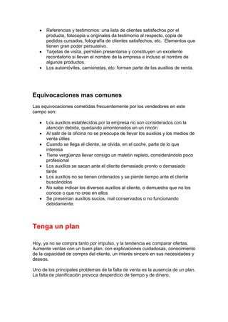 • Referencias y testimonios: una lista de clientes satisfechos por el
producto, fotocopia u originales da testimonio al respecto, copia de
pedidos cursados, fotografía de clientes satisfechos, etc. Elementos que
tienen gran poder persuasivo.
• Tarjetas de visita, permiten presentarse y constituyen un excelente
recordatorio si llevan el nombre de la empresa e incluso el nombre de
algunos productos.
• Los automóviles, camionetas, etc: forman parte de los auxilios de venta.
Equivocaciones mas comunes
Las equivocaciones cometidas frecuentemente por los vendedores en este
campo son:
• Los auxilios establecidos por la empresa no son considerados con la
atención debida, quedando amontonados en un rincón
• Al salir de la oficina no se preocupa de llevar los auxilios y los medios de
venta útiles
• Cuando se llega al cliente, se olvida, en el coche, parte de lo que
interesa
• Tiene vergüenza llevar consigo un maletín repleto, considerándolo poco
profesional
• Los auxilios se sacan ante el cliente demasiado pronto o demasiado
tarde
• Los auxilios no se tienen ordenados y se pierde tiempo ante el cliente
buscándolos
• No sabe indicar los diversos auxilios al cliente, o demuestra que no los
conoce o que no cree en ellos
• Se presentan auxilios sucios, mal conservados o no funcionando
debidamente.
Tenga un plan
Hoy, ya no se compra tanto por impulso, y la tendencia es comparar ofertas.
Aumente ventas con un buen plan, con explicaciones cuidadosas, conocimiento
de la capacidad de compra del cliente, un interés sincero en sus necesidades y
deseos.
Uno de los principales problemas de la falta de venta es la ausencia de un plan.
La falta de planificación provoca desperdicio de tiempo y de dinero.
 