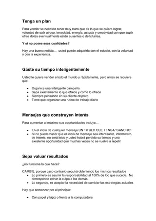 Tenga un plan
Para vender se necesita tener muy claro que es lo que se quiere lograr,
voluntad de salir airoso, tenacidad, energía, astucia y creatividad con que suplir
otras dotes eventualmente estén ausentes o deficitarias.
Y si no posee esas cualidades?
Hay una buena noticia… usted puede adquirirla con el estudio, con la voluntad
y con la experiencia.
Gaste su tiempo inteligentemente
Usted le quiere vender a todo el mundo y rápidamente, pero antes se requiere
que:
• Organice una inteligente campaña
• Sepa exactamente lo que ofrece y como lo ofrece
• Siempre pensando en su cliente objetivo
• Tiene que organizar una rutina de trabajo diario
Mensajes que construyen interés
Para aumentar al máximo sus oportunidades incluya…
• En el inicio de cualquier mensaje UN TITULO QUE TENGA “GANCHO”
• Si no puede hacer que el inicio de mensaje sea interesante, informativo,
de interés, no será leido y usted habrá perdido su tiempo y una
excelente oportunidad que muchas veces no se vuelve a repetir
Sepa valuar resultados
¿no funciona lo que hace?
CAMBIE, porque caso contrario seguirá obteniendo los mismos resultados
• Lo primero es asumir la responsabilidad al 100% de loo que sucede. No
corresponde echar la culpa a los demás.
• Lo segundo, es aceptar la necesidad de cambiar las estrategias actuales
Hay que comenzar por el principio:
• Con papel y lápiz o frente a la computadora
 