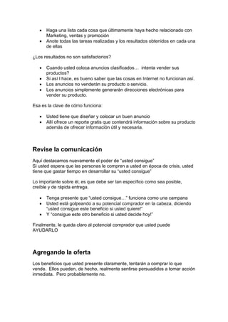 • Haga una lista cada cosa que últimamente haya hecho relacionado con
Marketing, ventas y promoción
• Anote todas las tareas realizadas y los resultados obtenidos en cada una
de ellas
¿Los resultados no son satisfactorios?
• Cuando usted coloca anuncios clasificados… intenta vender sus
productos?
• Si así l hace, es bueno saber que las cosas en Internet no funcionan así.
• Los anuncios no venderán su producto o servicio.
• Los anuncios simplemente generarán direcciones electrónicas para
vender su producto.
Esa es la clave de cómo funciona:
• Usted tiene que diseñar y colocar un buen anuncio
• Allí ofrece un reporte gratis que contendrá información sobre su producto
además de ofrecer información útil y necesaria.
Revise la comunicación
Aquí destacamos nuevamente el poder de “usted consigue”
Si usted espera que las personas le compren a usted en época de crisis, usted
tiene que gastar tiempo en desarrollar su “usted consigue”
Lo importante sobre él, es que debe ser tan específico como sea posible,
creíble y de rápida entrega.
• Tenga presente que “usted consigue…” funciona como una campana
• Usted está golpeando a su potencial comprador en la cabeza, diciendo
“usted consigue este beneficio si usted quiere!”
• Y “consigue este otro beneficio si usted decide hoy!”
Finalmente, le queda claro al potencial comprador que usted puede
AYUDARLO
Agregando la oferta
Los beneficios que usted presente claramente, tentarán a comprar lo que
vende. Ellos pueden, de hecho, realmente sentirse persuadidos a tomar acción
inmediata. Pero probablemente no.
 