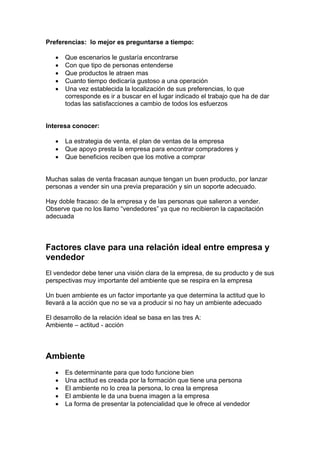 Preferencias: lo mejor es preguntarse a tiempo:
• Que escenarios le gustaría encontrarse
• Con que tipo de personas entenderse
• Que productos le atraen mas
• Cuanto tiempo dedicaría gustoso a una operación
• Una vez establecida la localización de sus preferencias, lo que
corresponde es ir a buscar en el lugar indicado el trabajo que ha de dar
todas las satisfacciones a cambio de todos los esfuerzos
Interesa conocer:
• La estrategia de venta, el plan de ventas de la empresa
• Que apoyo presta la empresa para encontrar compradores y
• Que beneficios reciben que los motive a comprar
Muchas salas de venta fracasan aunque tengan un buen producto, por lanzar
personas a vender sin una previa preparación y sin un soporte adecuado.
Hay doble fracaso: de la empresa y de las personas que salieron a vender.
Observe que no los llamo “vendedores” ya que no recibieron la capacitación
adecuada
Factores clave para una relación ideal entre empresa y
vendedor
El vendedor debe tener una visión clara de la empresa, de su producto y de sus
perspectivas muy importante del ambiente que se respira en la empresa
Un buen ambiente es un factor importante ya que determina la actitud que lo
llevará a la acción que no se va a producir si no hay un ambiente adecuado
El desarrollo de la relación ideal se basa en las tres A:
Ambiente – actitud - acción
Ambiente
• Es determinante para que todo funcione bien
• Una actitud es creada por la formación que tiene una persona
• El ambiente no lo crea la persona, lo crea la empresa
• El ambiente le da una buena imagen a la empresa
• La forma de presentar la potencialidad que le ofrece al vendedor
 