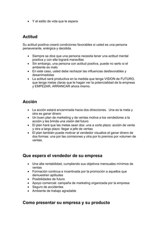 • Y el estilo de vida que le espera
Actitud
Su actitud positiva creará condiciones favorables si usted es una persona
perseverante, enérgica y decidida.
• Siempre se dice que una persona necesita tener una actitud mental
positiva y con ella logrará maravillas
• Sin embargo, una persona con actitud positiva, puede no serlo si el
ambiente es malo
• En este caso, usted debe rechazar las influencias desfavorables y
desanimadotas
• La actitud será productiva en la medida que tenga VISION de FUTURO,
que tenga metas claras que le hagan ver la potencialidad de la empresa
y EMPEZAR, ARRANCAR ahora mismo.
Acción
• La acción estará encaminada hacia dos direcciones. Una es la meta y
otra es ganar dinero
• Un buen plan de marketing y de ventas motiva a los vendedores a la
acción y les brinda una visión del futuro
• El plan hará que las metas sean dos: una a corto plazo: acción de venta
y otra a largo plazo: llegar a jefe de ventas
• El plan también puede motivar al vendedor visualice el ganar dinero de
dos formas: una por las comisiones y otra por lo premios por volumen de
ventas.
Que espera el vendedor de su empresa
• Una alta rentabilidad, cumpliendo sus objetivos mensuales mínimos de
ventas
• Formación continua e incentivada por la promoción a aquellos que
demuestren aptitudes
• Posibilidades de futuro
• Apoyo comercial: campaña de marketing organizada por la empresa
• Seguro de accidentes
• Ambiente de trabajo agradable
Como presentar su empresa y su producto
 