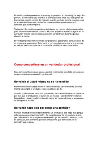El vendedor debe presentar s empresa y su producto al cliente bajo la mejor luz
posible. Sería buena idea informar al cliente cuantos años está trabajando en
la empresa, cuanto conoce del negocio, cuanto prestigio tiene la empresa, cual
es su posición financiera y todas las cosas notables que demuestren lo
confiable que es la compañía.
Toda esta información proporcionará al cliente los hechos básicos necesarios
para tomar una decisión de compra. Muchas empresas suelen exagerar en su
currículo y folletos voluminosos que suelen ser contraproducentes porque
aburren al cliente.
El vendedor pude estar deprimido por problemas personales, pero al hablar de
su empresa y su producto debe hacerlo con entusiasmo ya que si la empresa
es exitosa y él forma parte de la compañía, también él se va para arriba.
Como convertirse en un vendedor profesional
Creo conveniente destacar algunos puntos importantes para toda persona que
desee convertirse en vendedor profesional:
No venda si usted mismo no se ha vendido
No venda nada que usted mismo n se haya vendido personalmente. Si usted
mismo no compra el producto, entonces aléjese de él.
Si usted quiere vender nada mas por vender, será definitivamente un perdedor,
por mas que al producto se lo quiten de las manos. Usted estará vendiendo
falsedades y ningún vendedor viviente puede ser nunca el mejor si su corazón
no está puesto en ello.
No venda nada solo por ganar una comisión
He visto multitud de vendedores flotar de un producto a otro nada mas porque
este produce una mayor comisión. Es correcto pasar de un producto a otro,
pero ello debería hacerse porque el vendedor ya está vendido a ese producto
en particular, con el mismo grado de entusiasmo que demuestra por la
comisión que se paga.
 
