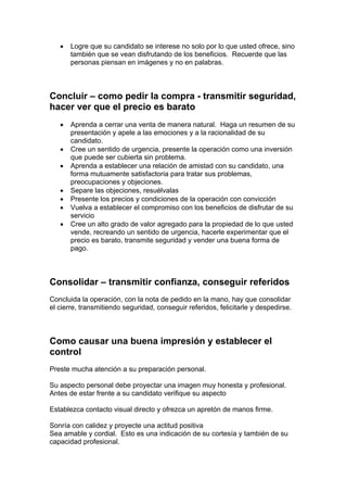 • Logre que su candidato se interese no solo por lo que usted ofrece, sino
también que se vean disfrutando de los beneficios. Recuerde que las
personas piensan en imágenes y no en palabras.
Concluir – como pedir la compra - transmitir seguridad,
hacer ver que el precio es barato
• Aprenda a cerrar una venta de manera natural. Haga un resumen de su
presentación y apele a las emociones y a la racionalidad de su
candidato.
• Cree un sentido de urgencia, presente la operación como una inversión
que puede ser cubierta sin problema.
• Aprenda a establecer una relación de amistad con su candidato, una
forma mutuamente satisfactoria para tratar sus problemas,
preocupaciones y objeciones.
• Separe las objeciones, resuélvalas
• Presente los precios y condiciones de la operación con convicción
• Vuelva a establecer el compromiso con los beneficios de disfrutar de su
servicio
• Cree un alto grado de valor agregado para la propiedad de lo que usted
vende, recreando un sentido de urgencia, hacerle experimentar que el
precio es barato, transmite seguridad y vender una buena forma de
pago.
Consolidar – transmitir confianza, conseguir referidos
Concluida la operación, con la nota de pedido en la mano, hay que consolidar
el cierre, transmitiendo seguridad, conseguir referidos, felicitarle y despedirse.
Como causar una buena impresión y establecer el
control
Preste mucha atención a su preparación personal.
Su aspecto personal debe proyectar una imagen muy honesta y profesional.
Antes de estar frente a su candidato verifique su aspecto
Establezca contacto visual directo y ofrezca un apretón de manos firme.
Sonría con calidez y proyecte una actitud positiva
Sea amable y cordial. Esto es una indicación de su cortesía y también de su
capacidad profesional.
 
