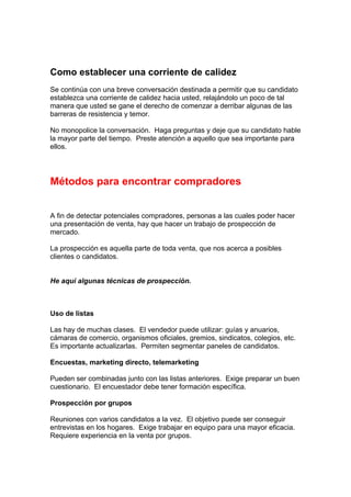 Como establecer una corriente de calidez
Se continúa con una breve conversación destinada a permitir que su candidato
establezca una corriente de calidez hacia usted, relajándolo un poco de tal
manera que usted se gane el derecho de comenzar a derribar algunas de las
barreras de resistencia y temor.
No monopolice la conversación. Haga preguntas y deje que su candidato hable
la mayor parte del tiempo. Preste atención a aquello que sea importante para
ellos.
Métodos para encontrar compradores
A fin de detectar potenciales compradores, personas a las cuales poder hacer
una presentación de venta, hay que hacer un trabajo de prospección de
mercado.
La prospección es aquella parte de toda venta, que nos acerca a posibles
clientes o candidatos.
He aquí algunas técnicas de prospección.
Uso de listas
Las hay de muchas clases. El vendedor puede utilizar: guías y anuarios,
cámaras de comercio, organismos oficiales, gremios, sindicatos, colegios, etc.
Es importante actualizarlas. Permiten segmentar paneles de candidatos.
Encuestas, marketing directo, telemarketing
Pueden ser combinadas junto con las listas anteriores. Exige preparar un buen
cuestionario. El encuestador debe tener formación específica.
Prospección por grupos
Reuniones con varios candidatos a la vez. El objetivo puede ser conseguir
entrevistas en los hogares. Exige trabajar en equipo para una mayor eficacia.
Requiere experiencia en la venta por grupos.
 