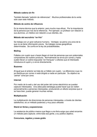 Método cadena sin fin
También llamado “petición de referencias”. Muchos profesionales de la venta
solo usan este método.
Método de centro de influencia
Es la misma técnica que la anterior, pero mucho mas eficaz. Por la importancia
de la persona que nos da la referencia. Por ejemplo: un profesor con relación a
sus alumnos, un médico con relación a sus clientes, etc.
Método del escrutinio “en frío”
Se trabaja con un gran esfuerzo humano. Ventajas: se peina una zona de la
que no se tiene información previa. Se trabajan zonas geográficas
determinadas. Se confía en la ley de probabilidades.
Mailing
Folletos con cupón que s hacen llegar al nivel de personas que son potenciales
compradores de nuestro producto. Normalmente se envía por correo y hasta
suelen llevar un sobre-respuesta “sin franqueo” a efectos que el interesado
introduzca el cupón y o envíe directamente.
Buzoneo
Al igual que el anterior se trata de un folleto con cupón. La diferencia e que no
se distribuye por correo ni está dirigido a nadie en particular. Su objetivo es
“peinar” zona por zona.
Internet
Por medio de la web y del uso del poder del correo electrónico se pueden
capturar interesados. Una adecuada estrategia puede hacer que se visiten
personalmente a personas interesadas, produciendo un efecto sorpresa que si
se hace bien, puede generar muchas ventas.
Multiplicación
La multiplicación de direcciones de personas interesadas, a través de clientes
satisfechos, es un método poderoso y muy poco utilizada
Stand en ferias y exposiciones
La asistencia de público masivo que llega a una feria exige que usted encentre
un método para capturar, entre toda esa gente, a su público objetivo.
Concursos, regalos y cosas gratis
 