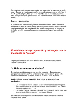 Se trata de encontrar cosas para regalar que para usted tengan poco o ningún
valor. De esta forma atrae potenciales compradores que vienen a usted por el
regalo y un buen plan, hará que sean atendidos por un vendedor, quien les
hará entrega del regalo, previo recibir una presentación del producto que usted
vende.
Eventos y conferencias
A través de una conferencia o jornadas de entrenamiento sobre un tema de
interés de su público objetivo, usted puede agrupar a cientos de personas a las
cuales exponer loo que usted vende, los beneficios de poseer su producto e
invitarlos a recibir mas detalles con los asesores que hay en la entrada del
salón.
Como hacer una prospección y conseguir caudal
incesante de “pistas”
La prospección es aquella parte de toda venta, que le acerca a posibles
clientes o candidatos
1- Quienes son sus candidatos?
En realidad, usted debe comenzar con otra pregunta: ¿Cuáles son sus
perspectivas económicas? Es fundamental que piense donde quiere estar
dentro de una semana, un mes o dentro de un año, a partir de ahora.
Aquí comienza la tarea mas difícil de la venta: la prospección de
candidatos:
• Los vendedores menos exitosos se concentran demasiado en la gente
que conocen antes de empezar su trabajo como vendedor. Por lo tanto,
utilizan sus viejos conocidos.
• Los vendedores de mas éxito consiguen conocer gente nueva, de la que
seguramente obtienen buenos y nuevos candidatos
Se debe realizar prospección constantemente si se quiere sobrevivir en el
negocio de las ventas.
 