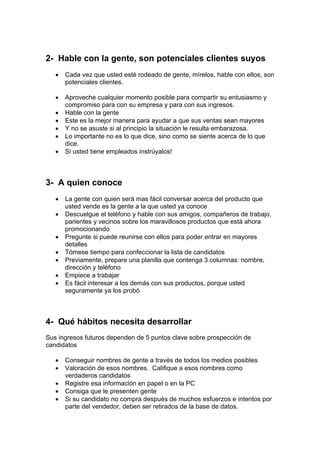 2- Hable con la gente, son potenciales clientes suyos
• Cada vez que usted esté rodeado de gente, mírelos, hable con ellos, son
potenciales clientes.
• Aproveche cualquier momento posible para compartir su entusiasmo y
compromiso para con su empresa y para con sus ingresos.
• Hable con la gente
• Este es la mejor manera para ayudar a que sus ventas sean mayores
• Y no se asuste si al principio la situación le resulta embarazosa.
• Lo importante no es lo que dice, sino como se siente acerca de lo que
dice.
• Si usted tiene empleados instrúyalos!
3- A quien conoce
• La gente con quien será mas fácil conversar acerca del producto que
usted vende es la gente a la que usted ya conoce
• Descuelgue el teléfono y hable con sus amigos, compañeros de trabajo,
parientes y vecinos sobre los maravillosos productos que está ahora
promocionando
• Pregunte si puede reunirse con ellos para poder entrar en mayores
detalles
• Tómese tiempo para confeccionar la lista de candidatos
• Previamente, prepare una planilla que contenga 3 columnas: nombre,
dirección y teléfono
• Empiece a trabajar
• Es fácil interesar a los demás con sus productos, porque usted
seguramente ya los probó
4- Qué hábitos necesita desarrollar
Sus ingresos futuros dependen de 5 puntos clave sobre prospección de
candidatos
• Conseguir nombres de gente a través de todos los medios posibles
• Valoración de esos nombres. Califique a esos nombres como
verdaderos candidatos
• Registre esa información en papel o en la PC
• Consiga que le presenten gente
• Si su candidato no compra después de muchos esfuerzos e intentos por
parte del vendedor, deben ser retirados de la base de datos.
 