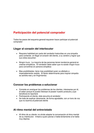 Participación del potencial comprador
Todos los pasos del esquema general requieren hacer participar al potencial
comprador
Llegar al corazón del interlocutor
• Requiere habilidad por parte del vendedor traducidas en una simpatía
para contactar, en llegar al corazón del cliente, a su cerebro y lograr que
sus oídos escuchen
• Ningún truco. La mayoría de las personas tienen tendencia general en
creerse simpáticos. El vendedor debe saber que no existe ningún truco
para convertirse en persona simpática
• Mas posibilidades: tiene mas posibilidad quien va afeitado e
impecablemente vestido. El factor determinante para inspirar simpatía
es sentirla real y sin fingimientos
Conocer los problemas a solucionar
• Consiste en averiguar los problemas de los clientes, interesarse por él,
el saber porque le puede interesar el poseer nuestro producto y que
beneficios le reportará
• Participando el cliente, éste escucha al vendedor
• Se trata de explicar claramente, de forma agradable, con un tono de voz
que no duerma al potencial cliente
Al ritmo mental del entrevistado
• Al ritmo de su cliente: no olvide adaptar la conversación al ritmo mental
de su interlocutor. Irritará a quien piense o habla lentamente si le habla
muy deprisa.
 