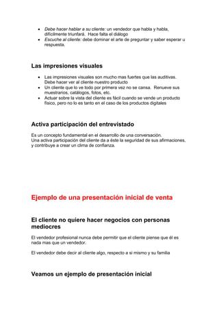• Debe hacer hablar a su cliente: un vendedor que habla y habla,
difícilmente triunfará. Hace falta el diálogo
• Escuche al cliente: debe dominar el arte de preguntar y saber esperar u
respuesta.
Las impresiones visuales
• Las impresiones visuales son mucho mas fuertes que las auditivas.
Debe hacer ver al cliente nuestro producto
• Un cliente que lo ve todo por primera vez no se cansa. Renueve sus
muestrarios, catálogos, fotos, etc.
• Actuar sobre la vista del cliente es fácil cuando se vende un producto
físico, pero no lo es tanto en el caso de los productos digitales
Activa participación del entrevistado
Es un concepto fundamental en el desarrollo de una conversación.
Una activa participación del cliente da a éste la seguridad de sus afirmaciones,
y contribuye a crear un clima de confianza.
Ejemplo de una presentación inicial de venta
El cliente no quiere hacer negocios con personas
mediocres
El vendedor profesional nunca debe permitir que el cliente piense que él es
nada mas que un vendedor.
El vendedor debe decir al cliente algo, respecto a si mismo y su familia
Veamos un ejemplo de presentación inicial
 