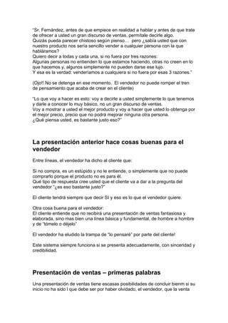 “Sr. Fernández, antes de que empiece en realidad a hablar y antes de que trate
de ofrecer a usted un gran discurso de ventas, permítale decirle algo.
Quizás pueda parecer chistoso según pienso… pero ¿sabía usted que con
nuestro producto nos sería sencillo vender a cualquier persona con la que
habláramos?
Quiero decir a todas y cada una, si no fuera por tres razones:
Algunas personas no entienden lo que estamos haciendo, otras no creen en lo
que hacemos y, algunos simplemente no pueden darse ese lujo.
Y esa es la verdad: venderíamos a cualquiera si no fuera por esas 3 razones.”
(Ojo!! No se detenga en ese momento. El vendedor no puede romper el tren
de pensamiento que acaba de crear en el cliente)
“Lo que voy a hacer es esto: voy a decirle a usted simplemente lo que tenemos
y darle a conocer lo muy básico, no un gran discurso de ventas.
Voy a mostrar a usted el mejor producto y voy a hacer que usted lo obtenga por
el mejor precio, precio que no podrá mejorar ninguna otra persona.
¿Qué piensa usted, es bastante justo eso?”
La presentación anterior hace cosas buenas para el
vendedor
Entre líneas, el vendedor ha dicho al cliente que:
Si no compra, es un estúpido y no le entiende, o simplemente que no puede
comprarlo porque el producto no es para él.
Qué tipo de respuesta cree usted que el cliente va a dar a la pregunta del
vendedor “¿es eso bastante justo?”
El cliente tendrá siempre que decir SI y eso es lo que el vendedor quiere.
Otra cosa buena para el vendedor:
El cliente entiende que no recibirá una presentación de ventas fantasiosa y
elaborada, sino mas bien una línea básica y fundamental, de hombre a hombre
y de “tómelo o déjelo”
El vendedor ha eludido la trampa de “lo pensaré” por parte del cliente!
Este sistema siempre funciona si se presenta adecuadamente, con sinceridad y
credibilidad.
Presentación de ventas – primeras palabras
Una presentación de ventas tiene escasas posibilidades de concluir bienm si su
inicio no ha sido l que debe ser por haber olvidado, el vendedor, que la venta
 