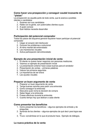Como hacer una prospección y conseguir caudal incesante de
“pistas”
La prospección es aquella parte de toda venta, que le acerca a posibles
clientes o candidatos
1. Quienes son sus candidatos
2. Hable con la gente, son potenciales clientes suyos
3. A quien conoce
4. Qué hábitos necesita desarrollar
Participación del potencial comprador
Todos los pasos del esquema general requieren hacer participar al potencial
comprador
1. Llegar al corazón del interlocutor
2. Conocer los problemas a solucionar
3. Al ritmo mental del entrevistado
4. Las impresiones visuales
5. Activa participación del entrevistado
Ejemplo de una presentación inicial de venta
1. El cliente no quiere hacer negocios con personas mediocres
2. Veamos un ejemplo de presentación inicial
3. La presentación anterior hace cosas buenas para el vendedor
4. Presentación de ventas – primeras palabras
5. Valorar los primeros segundos
6. La importancia de ser breve
7. Las ayudas visuales
Preparar un buen argumento de venta
1. Preparar un buen argumento de venta
2. Tenga buenas razones para pedir una entrevista
3. Como conseguir la entrevista
4. Descubra quien toma la decisión de compra
5. Saber llegar a la entrevista
6. Frases efectivas durante la entrevista
7. Cuanto tiempo hay que dedicar a cada cliente
Como presentar los beneficios
1. Como presentar los beneficios – algunos ejemplos de entrada y de
preguntas
2. Aprenda de los clientes – algunos ejemplos de qué decir para logra ese
fin
3. Truco: concéntrese en lo que el producto hace. Ejemplo de diálogos.
La nueva práctica de la venta
 