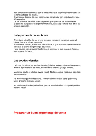 es n proceso que comienza con la entrevista y que su principio condiciona las
restantes etapas del mismo.
El vendedor dispone de muy poco tiempo para iniciar con éxito la entrevista –
30 segundos!
De las primeras palabras suele depender gran parte de las posibilidades.
Si éstas no surgen desde el primer momento, cada vez se hará mas difícil su
ansiada aparición.
La importancia de ser breve
El contacto inicial ha de ser breve, porque s necesario conseguir atraer al
cliente desde el primer momento.
Si habla con rapidez, hable mas despacio de lo que acostumbra normalmente,
para que el cliente tenga tiempo de pensar.
Haga pausas para provocar la atención o acentuar lo que acaba de hacer o
está a punto de hacer.
Las ayudas visuales
La forma de utilizar las ayudas visuales (folletos, videos, fotos) se basan en no
mostrar algo mientras se habla, en mostrarla una vez y luego retirarla.
Mantenga oculto el folleto o ayuda visual. No la descubra hasta que esté listo
para mostrarla.
No muestre algo mientras habla. Primero termine lo que tiene que decir y
luego presente la ayuda visual.
No intente explicar la ayuda visual, porque estaría haciendo lo que el publico
debería hacer.
Preparar un buen argumento de venta
 