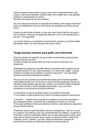 Tanto si expone el tema ante un grupo como ante un potencial cliente, para
producir una buena impresión necesita saber como hablar bien y eso significa
preparar su presentación de ventas.
No basta con poseer el don de la palabra.
Así como algunas empresas no capacitan al vendedor, otras exigen memorizar
toda una presentación que han comprobado da resultados si se hace de esa
forma.
Cuando se está frente al cliente, no hay que mirar hacia el techo ni al suelo o
por la ventana. Nunca se conseguirá la atención si no lo mira directamente a
los ojos. Con seguridad.
Los nervios influyen y es bastante natural sentirse nervioso y se intente hablar
demasiado rápido, sin hacer pausas entre tema y tema.
Tenga buenas razones para pedir una entrevista
Proyecte siempre la impresión de que si pide una entrevista es porque tiene
buenas razones para ello.
El mejor consejo que puedo darle, es el de no pedir la entrevista, sino
proponerla.
Absténgase de preguntar al posible cliente si le puede recibir cualquier día de
la semana próxima, el que mejor le parezca. En vez de eso, dígale: “¿puede
recibirme el martes por la mañana o el jueves a las doce?” con esto habrá
excluido usted toda posibilidad de negativa.
Pero asi aún así ocurriese que el pretendido dijese que le resulta imposible,
usted deberá añadir que “en tal caso, lo mejor será que posponga el gusto de
saludarle hasta pasados algunos días, debido a que también tengo mi agenda
muy nutrida de citas y sería imposible posponerlas, y que, por tanto,
volveremos a comunicarnos la próxima semana”
Lo importante es inducir al posible cliente a conceder la entrevista.
Y no le quepa a usted duda de que lo hará si la solicita siguiendo esta técnica.
Y recuerde… siempre que encuentre una negativa, ya sea de la secretaria o
del pretendido cliente, no permita dar la apariencia de darse por vencido.
Si no logró establecer la cita que solicitó por teléfono, deje siempre la seguridad
de que volverá a llamar.
Finalmente, jamás se permita hablar mal de su competencia. Esto es un error
en cualquier circunstancia, pero muy particularmente por teléfono, al solicitar la
entrevista, cuando el pretendido cliente aún no sabe nada positivo sobre usted,
pues esto le inducirá a pensar que es usted una persona adicta a valerse de
“métodos sucios” y fáciles y, por ello, carece de elementos capaces de
convenirle de manera que realmente resulte conveniente para él.
 