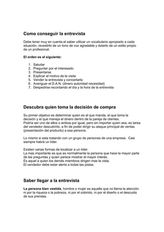 Como conseguir la entrevista
Debe tener muy en cuenta el saber utilizar un vocabulario apropiado a cada
situación, revestirlo de un tono de voz agradable y dotarlo de un estilo propio
de un profesional.
El orden es el siguiente:
1. Saludar
2. Preguntar por el interesado
3. Presentarse
4. Explicar el motivo de la visita
5. Vender la entrevista y concertarla
6. Averiguar el D.A.N. (dinero autoridad necesidad)
7. Despedirse recordando el día y la hora de la entrevista
Descubra quien toma la decisión de compra
Su primer objetivo es determinar quien es el que manda, el que toma la
decisión y el que maneja el dinero dentro de la pareja de clientes.
Podría ser uno de ellos o ambos por igual, pero sin importar quien sea, es tarea
del vendedor descubrirlo, a fin de poder dirigir su ataque principal de ventas
(presentación del producto) a esa persona.
Lo mismo si esta tratando con un grupo de personas de una empresa. Casi
siempre habrá un líder.
Existen varias formas de localizar a un líder.
La mas importante es que es normalmente la persona que hace la mayor parte
de las preguntas y quien parece mostrar el mayor interés.
Es aquel a quien los demás miembros dirigen mas la vista.
El vendedor debe estar alerta a todas las pistas.
Saber llegar a la entrevista
La persona bien vestida, hombre o mujer es aquella que no llama la atención
ni por la riqueza o la pobreza, ni por el colorido, ni por el diseño o el descuido
de sus prendas.
 
