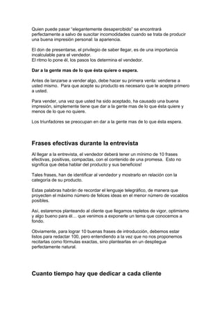 Quien puede pasar “elegantemente desapercibido” se encontrará
perfectamente a salvo de suscitar incomodidades cuando se trata de producir
una buena impresión personal: la apariencia.
El don de presentarse, el privilegio de saber llegar, es de una importancia
incalculable para el vendedor.
El ritmo lo pone él, los pasos los determina el vendedor.
Dar a la gente mas de lo que ésta quiere o espera.
Antes de lanzarse a vender algo, debe hacer su primera venta: venderse a
usted mismo. Para que acepte su producto es necesario que le acepte primero
a usted.
Para vender, una vez que usted ha sido aceptado, ha causado una buena
impresión, simplemente tiene que dar a la gente mas de lo que ésta quiere y
menos de lo que no quiere.
Los triunfadores se preocupan en dar a la gente mas de lo que ésta espera.
Frases efectivas durante la entrevista
Al llegar a la entrevista, el vendedor deberá tener un mínimo de 10 frases
efectivas, positivas, compactas, con el contenido de una promesa. Esto no
significa que deba hablar del producto y sus beneficios!
Tales frases, han de identificar al vendedor y mostrarlo en relación con la
categoría de su producto.
Estas palabras habrán de recordar el lenguaje telegráfico, de manera que
proyecten el máximo número de felices ideas en el menor número de vocablos
posibles.
Así, estaremos planteando al cliente que llegamos repletos de vigor, optimismo
y algo bueno para él… que venimos a exponerle un tema que conocemos a
fondo.
Obviamente, para lograr 10 buenas frases de introducción, debemos estar
listos para redactar 100, pero entendiendo a la vez que no nos proponemos
recitarlas como fórmulas exactas, sino plantearlas en un despliegue
perfectamente natural.
Cuanto tiempo hay que dedicar a cada cliente
 