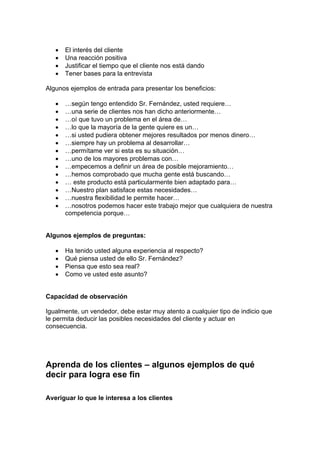 • El interés del cliente
• Una reacción positiva
• Justificar el tiempo que el cliente nos está dando
• Tener bases para la entrevista
Algunos ejemplos de entrada para presentar los beneficios:
• …según tengo entendido Sr. Fernández, usted requiere…
• …una serie de clientes nos han dicho anteriormente…
• …oí que tuvo un problema en el área de…
• …lo que la mayoría de la gente quiere es un…
• …si usted pudiera obtener mejores resultados por menos dinero…
• …siempre hay un problema al desarrollar…
• …permítame ver si esta es su situación…
• …uno de los mayores problemas con…
• …empecemos a definir un área de posible mejoramiento…
• …hemos comprobado que mucha gente está buscando…
• … este producto está particularmente bien adaptado para…
• …Nuestro plan satisface estas necesidades…
• …nuestra flexibilidad le permite hacer…
• …nosotros podemos hacer este trabajo mejor que cualquiera de nuestra
competencia porque…
Algunos ejemplos de preguntas:
• Ha tenido usted alguna experiencia al respecto?
• Qué piensa usted de ello Sr. Fernández?
• Piensa que esto sea real?
• Como ve usted este asunto?
Capacidad de observación
Igualmente, un vendedor, debe estar muy atento a cualquier tipo de indicio que
le permita deducir las posibles necesidades del cliente y actuar en
consecuencia.
Aprenda de los clientes – algunos ejemplos de qué
decir para logra ese fin
Averiguar lo que le interesa a los clientes
 