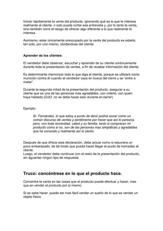 Iniciar rápidamente la venta del producto, ignorando qué es lo que le interesa
realmente al cliente, n solo puede cortar esa entrevista y, por lo tanto la venta,
sino también corre el riesgo de ofrecer algo diferente a lo que realmente le
interesa.
Asimismo, estar únicamente preocupado por la venta del producto es estarlo,
tan solo, por uno mismo, olvidándose del cliente.
Aprender de los clientes:
El vendedor debe observar, escuchar y aprender de su cliente continuamente
durante toda la presentación de ventas, a fin de recabar información del cliente.
Es determinante memorizar todo lo que diga el cliente, porque se utilizará como
munición contra él cuando el vendedor vaya en busca del cierre y se “entre a
matar”.
Durante la segunda mitad de la presentación del producto, asegurar a su
cliente que es una de las personas mas agradables, con criterio, con quien
haya hablado (OJO: no se debe hacer esto durante el cierre!)
Ejemplo:
Sr. Fernández, lo que estoy a punto de decir podría sonar como un
común discurso de ventas y perdóneme por hacer que así lo parezca,
pero, con toda sinceridad, usted y su familia, tanto si compraran mi
producto como si no, son de las personas mas simpáticas y agradables
que he conocido y realmente así lo siento
Después de que ofrece esta declaración, debe actuar como si estuviera un
poco embarazado, de tal modo que pueda hacer llegar el punto de honradez al
cliente.
Luego, el vendedor debe continuar con el resto de la presentación del producto,
sin aguardar ningún tipo de respuesta.
Truco: concéntrese en lo que el producto hace.
Concentre la venta en las cosas que el producto puede efectuar y hacer, mas
que en vender el producto por sí mismo.
Si se sabe hacer, puede ser mas fácil vender un sueño de lo que es vender un
objeto físico.
 