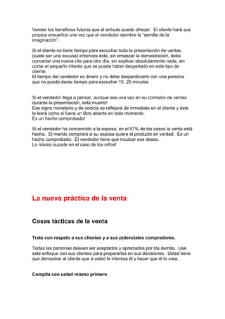 Vender los beneficios futuros que el artículo puede ofrecer. El cliente hará sus
propios ensueños una vez que el vendedor siembre la “semilla de la
imaginación”.
Si el cliente no tiene tiempo para escuchar toda la presentación de ventas,
(suele ser una excusa) entonces éste, sin empezar la demostración, debe
concertar una nueva cita para otro día, sin explicar absolutamente nada, sin
cortar el pequeño interés que se puede haber despertado en este tipo de
cliente.
El tiempo del vendedor es dinero y no debe desperdiciarlo con una persona
que no puede darse tiempo para escuchar 15 20 minutos
Si el vendedor llega a pensar, aunque sea una vez en su comisión de ventas
durante la presentación, está muerto!
Ese signo monetario y de codicia se reflejará de inmediato en el cliente y éste
le leerá como si fuera un libro abierto en todo momento.
Es un hecho comprobado!
Si el vendedor ha convencido a la esposa, en el 97% de los casos la venta está
hecha. El marido comprará si su esposa quiere el producto en verdad. Es un
hecho comprobado. El vendedor tiene que inculcar ese deseo.
Lo mismo sucede en el caso de los niños!
La nueva práctica de la venta
Cosas tácticas de la venta
Trate con respeto a sus clientes y a sus potenciales compradores.
Todas las personas desean ser aceptados y apreciados por los demás. Use
este enfoque con sus clientes para prepararlos en sus decisiones. Usted tiene
que demostrar al cliente que a usted le interesa él y hacer que él lo crea.
Compita con usted mismo primero
 