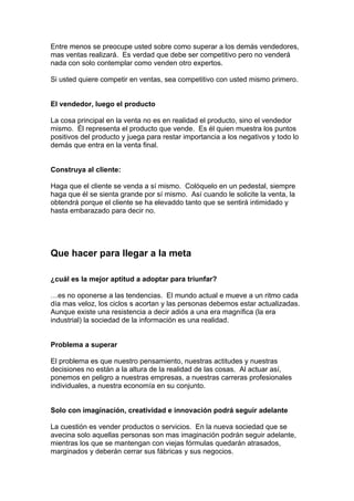 Entre menos se preocupe usted sobre como superar a los demás vendedores,
mas ventas realizará. Es verdad que debe ser competitivo pero no venderá
nada con solo contemplar como venden otro expertos.
Si usted quiere competir en ventas, sea competitivo con usted mismo primero.
El vendedor, luego el producto
La cosa principal en la venta no es en realidad el producto, sino el vendedor
mismo. Él representa el producto que vende. Es él quien muestra los puntos
positivos del producto y juega para restar importancia a los negativos y todo lo
demás que entra en la venta final.
Construya al cliente:
Haga que el cliente se venda a sí mismo. Colóquelo en un pedestal, siempre
haga que él se sienta grande por sí mismo. Así cuando le solicite la venta, la
obtendrá porque el cliente se ha elevaddo tanto que se sentirá intimidado y
hasta embarazado para decir no.
Que hacer para llegar a la meta
¿cuál es la mejor aptitud a adoptar para triunfar?
…es no oponerse a las tendencias. El mundo actual e mueve a un ritmo cada
día mas veloz, los ciclos s acortan y las personas debemos estar actualizadas.
Aunque existe una resistencia a decir adiós a una era magnífica (la era
industrial) la sociedad de la información es una realidad.
Problema a superar
El problema es que nuestro pensamiento, nuestras actitudes y nuestras
decisiones no están a la altura de la realidad de las cosas. Al actuar así,
ponemos en peligro a nuestras empresas, a nuestras carreras profesionales
individuales, a nuestra economía en su conjunto.
Solo con imaginación, creatividad e innovación podrá seguir adelante
La cuestión es vender productos o servicios. En la nueva sociedad que se
avecina solo aquellas personas son mas imaginación podrán seguir adelante,
mientras los que se mantengan con viejas fórmulas quedarán atrasados,
marginados y deberán cerrar sus fábricas y sus negocios.
 