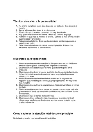Técnica: atracción a la personalidad
1. No ahorre cumplidos sobre algo digno de ser alabado. Sea sincero al
hacerlo
2. Ayude a los demás a tener fé en si mismos
3. Sonría. Ría y todos reirán con usted. Llore y llorará solo.
4. Hay que hablar al nivel del cliente. Hable su “mismo lenguaje”
5. Hable de lo que mas le interesa al cliente. Detecte lo mas pronto posible
sus intereses y propósitos
6. Pida consejo al cliente. Deje que los demás se sientan superiores a
usted por un ratito.
7. Debe desarrollar el arte de causar buena impresión. Esta es una
excelente “atracción a la personalidad”
8 Secretos para vender mas
1. El vendedor debe ver la conveniencia de aprender a ser un tímido con
éxito en vez de gastar su energía en fingir ser extravertido.
2. El vendedor debe saber seguir el ritmo que el cliente pone en la
entrevista
3. El vendedor debe tener presente que todo cliente aceptará el producto
del vendedor únicamente después de haber aceptado al vendedor
mismo, y no antes.
4. El vendedor debe ver la necesidad de invertir en el mayor de los
negocios que pueda llegar a tener: ¡su propia persona!. No hay nada
mas rentable.
5. El vendedor debe cultivar la propia imagen hasta convertirla en el retrato
del éxito
6. El vendedor debe aprender a pensar en grande que es donde radica la
gran diferencia entre los iluminados por la fortuna y los borrados por la
mediocridad.
7. El vendedor elige el donde de la entrevista
8. El vendedor debe, en la entrevista, impresionar favorablemente al
cliente, para que lo recuerde siempre, aunque en esa ocasión no se
produzca la venta
Como capturar la atención total desde el principio
Se trata de prometer que tendrá beneficios rápidos.
 